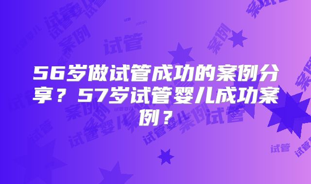 56岁做试管成功的案例分享？57岁试管婴儿成功案例？