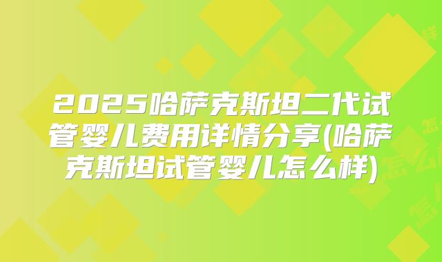 2025哈萨克斯坦二代试管婴儿费用详情分享(哈萨克斯坦试管婴儿怎么样)