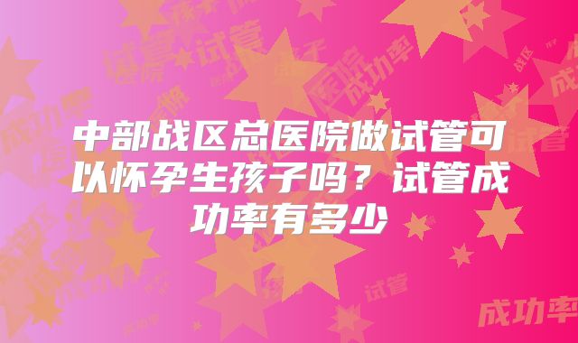 中部战区总医院做试管可以怀孕生孩子吗？试管成功率有多少