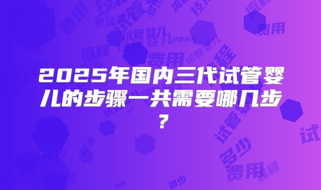 2025年国内三代试管婴儿的步骤一共需要哪几步？