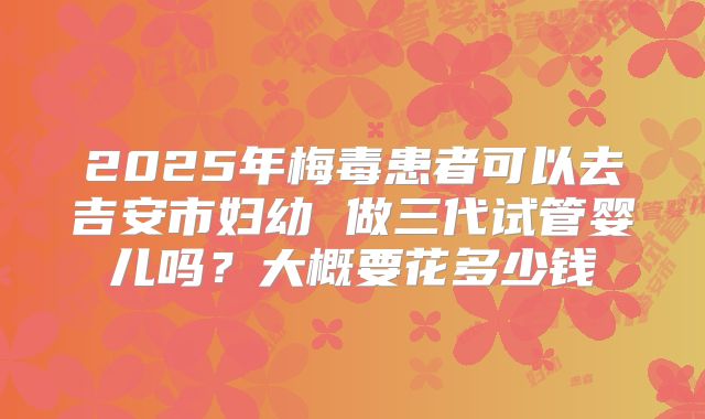 2025年梅毒患者可以去吉安市妇幼 做三代试管婴儿吗？大概要花多少钱