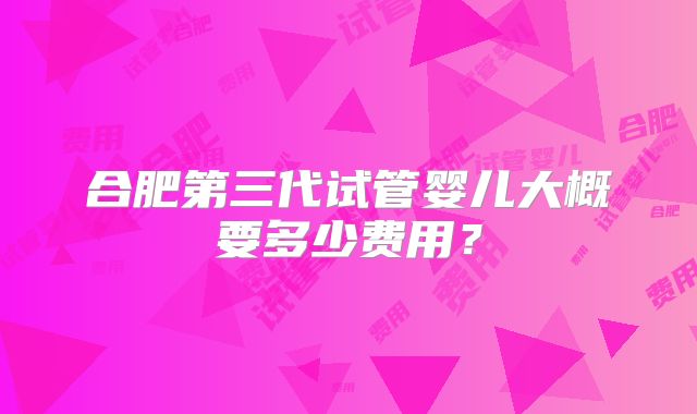 合肥第三代试管婴儿大概要多少费用？