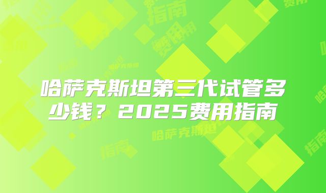 哈萨克斯坦第三代试管多少钱？2025费用指南