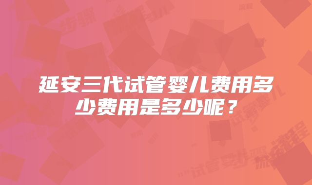 延安三代试管婴儿费用多少费用是多少呢？