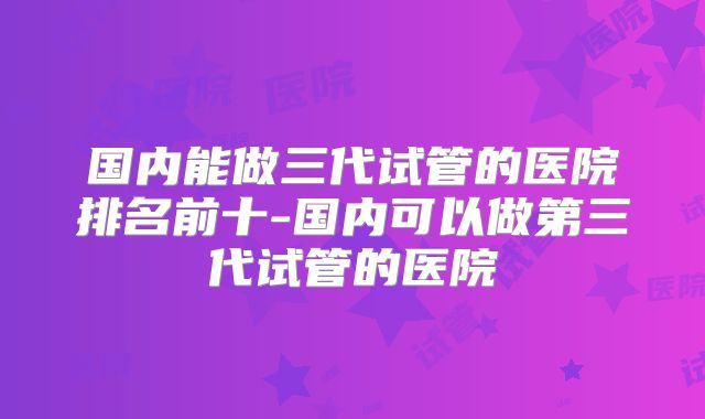 国内能做三代试管的医院排名前十-国内可以做第三代试管的医院