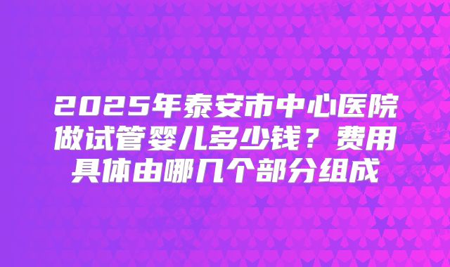 2025年泰安市中心医院做试管婴儿多少钱？费用具体由哪几个部分组成