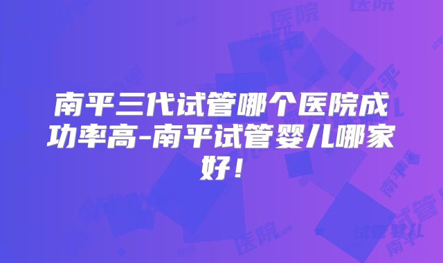 南平三代试管哪个医院成功率高-南平试管婴儿哪家好！