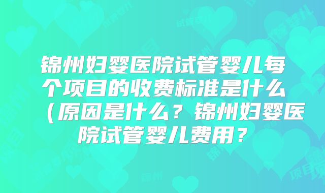 锦州妇婴医院试管婴儿每个项目的收费标准是什么（原因是什么？锦州妇婴医院试管婴儿费用？