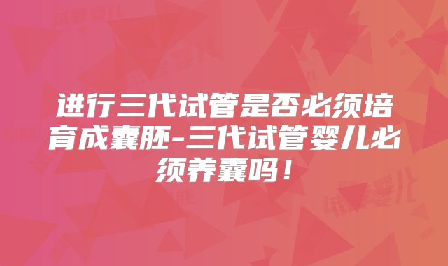 进行三代试管是否必须培育成囊胚-三代试管婴儿必须养囊吗!