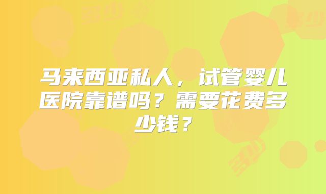 马来西亚私人，试管婴儿医院靠谱吗？需要花费多少钱？