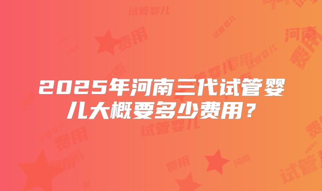 2025年河南三代试管婴儿大概要多少费用？