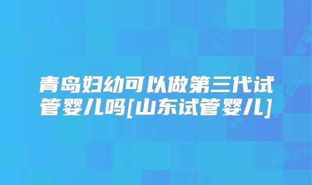 青岛妇幼可以做第三代试管婴儿吗[山东试管婴儿]