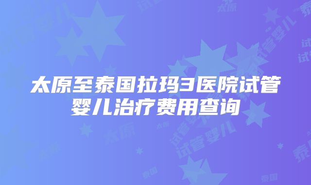 太原至泰国拉玛3医院试管婴儿治疗费用查询