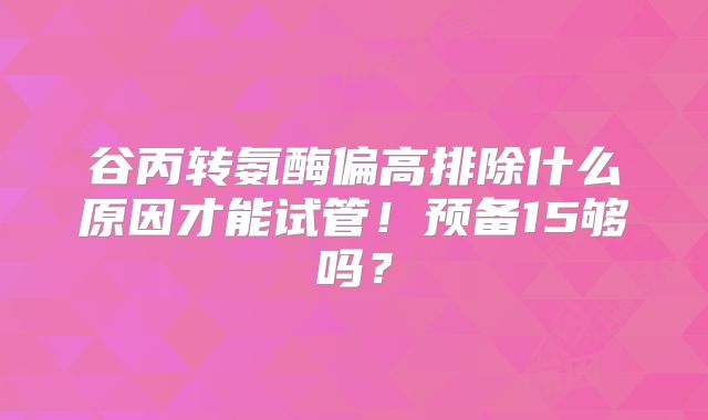 谷丙转氨酶偏高排除什么原因才能试管！预备15够吗？