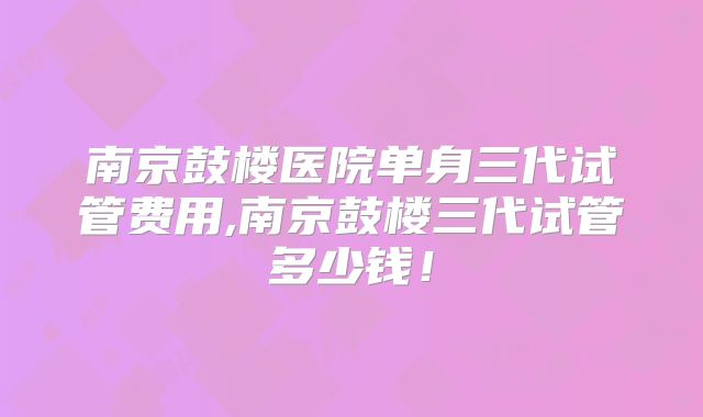 南京鼓楼医院单身三代试管费用,南京鼓楼三代试管多少钱！