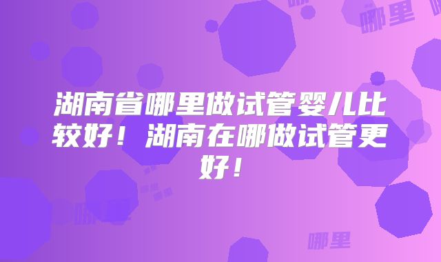 湖南省哪里做试管婴儿比较好!湖南在哪做试管更好!