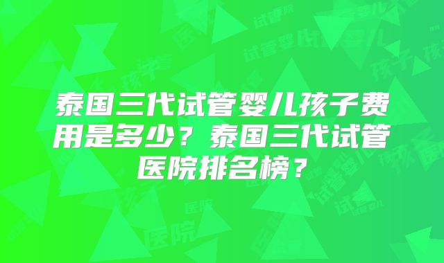泰国三代试管婴儿孩子费用是多少？泰国三代试管医院排名榜？