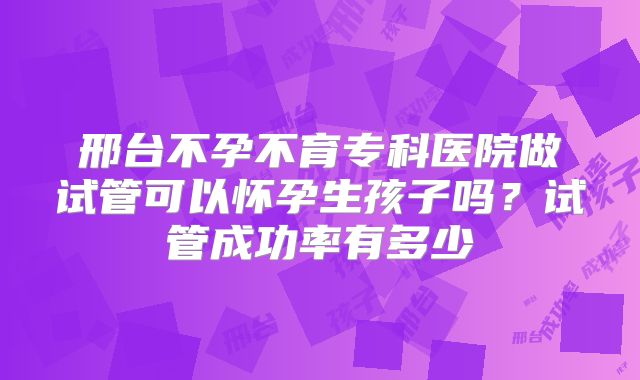 邢台不孕不育专科医院做试管可以怀孕生孩子吗？试管成功率有多少