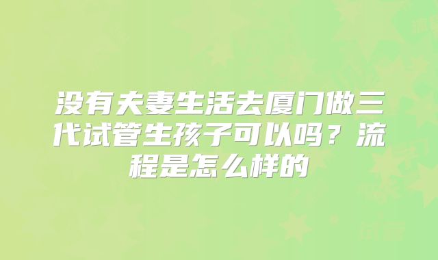 没有夫妻生活去厦门做三代试管生孩子可以吗?流程是怎么样的
