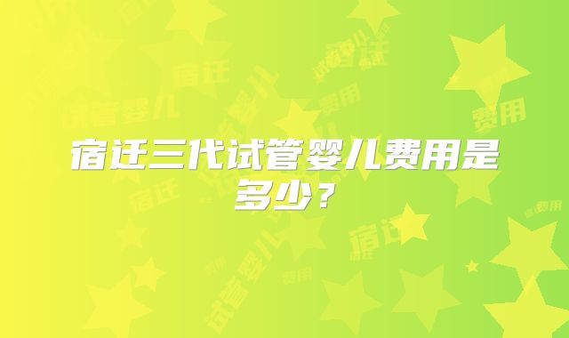 宿迁三代试管婴儿费用是多少?