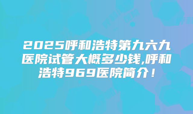 2025呼和浩特第九六九医院试管大概多少钱,呼和浩特969医院简介!