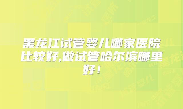 黑龙江试管婴儿哪家医院比较好,做试管哈尔滨哪里好!