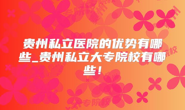 贵州私立医院的优势有哪些_贵州私立大专院校有哪些!