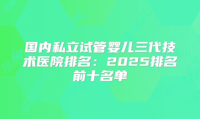国内私立试管婴儿三代技术医院排名：2025排名前十名单