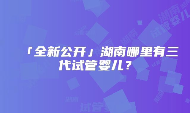 「全新公开」湖南哪里有三代试管婴儿？