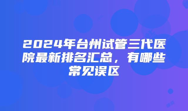 2024年台州试管三代医院最新排名汇总，有哪些常见误区