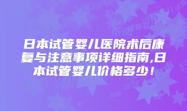 日本试管婴儿医院术后康复与注意事项详细指南,日本试管婴儿价格多少!