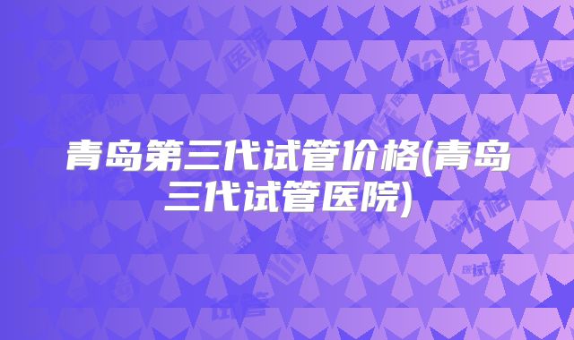 青岛第三代试管价格(青岛三代试管医院)