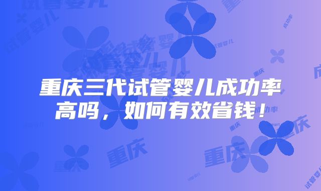重庆三代试管婴儿成功率高吗，如何有效省钱！