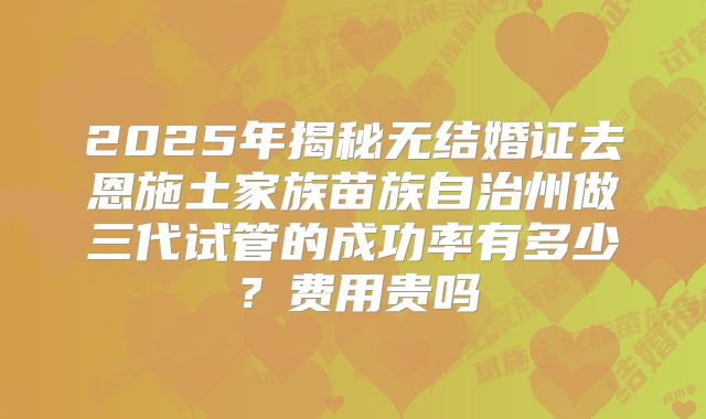 2025年揭秘无结婚证去恩施土家族苗族自治州做三代试管的成功率有多少？费用贵吗