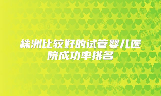 株洲比较好的试管婴儿医院成功率排名