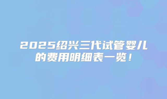 2025绍兴三代试管婴儿的费用明细表一览!
