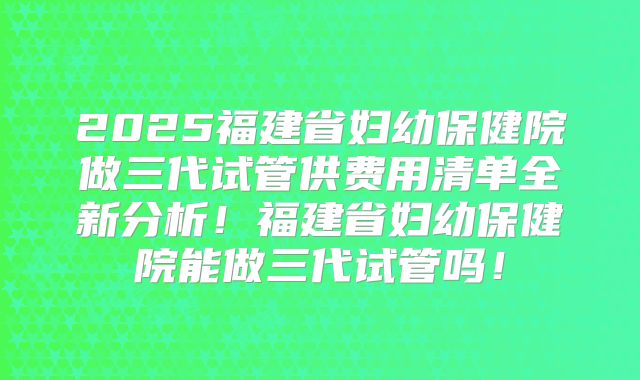 2025福建省妇幼保健院做三代试管供费用清单全新分析!福建省妇幼保健院能做三代试管吗!