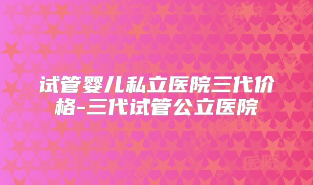试管婴儿私立医院三代价格-三代试管公立医院