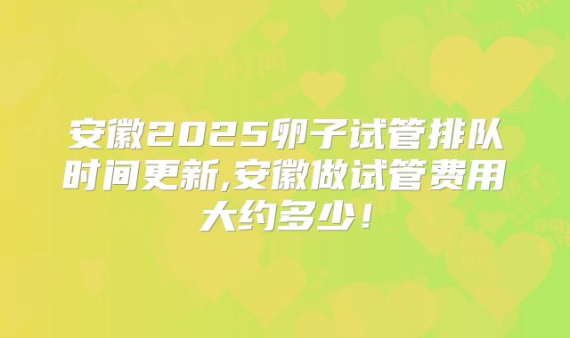安徽2025卵子试管排队时间更新,安徽做试管费用大约多少！