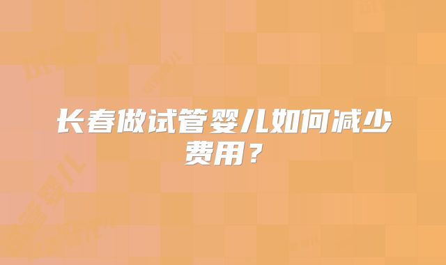 长春做试管婴儿如何减少费用?