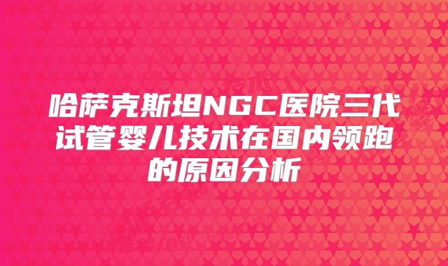 哈萨克斯坦NGC医院三代试管婴儿技术在国内领跑的原因分析