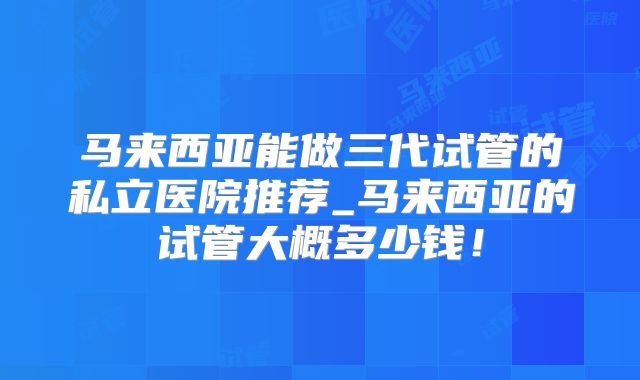 马来西亚能做三代试管的私立医院推荐_马来西亚的试管大概多少钱!