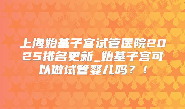上海始基子宫试管医院2025排名更新_始基子宫可以做试管婴儿吗？！