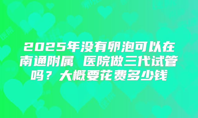 2025年没有卵泡可以在南通附属 医院做三代试管吗?大概要花费多少钱