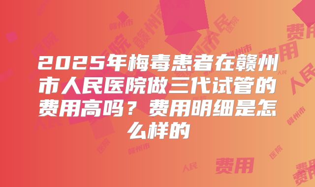 2025年梅毒患者在赣州市人民医院做三代试管的费用高吗?费用明细是怎么样的