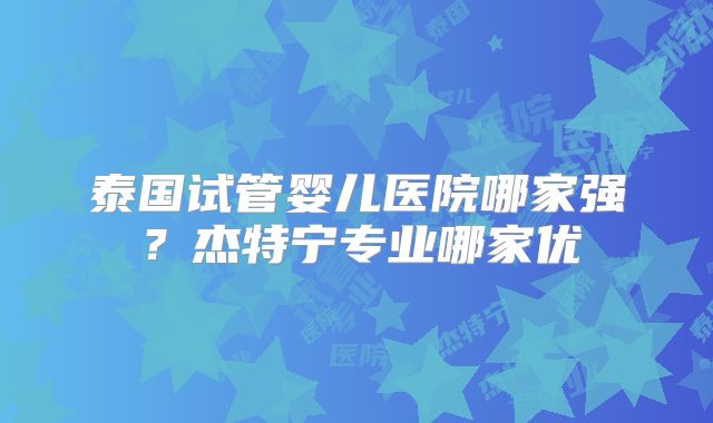 泰国试管婴儿医院哪家强?杰特宁专业哪家优