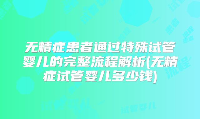 无精症患者通过特殊试管婴儿的完整流程解析(无精症试管婴儿多少钱)