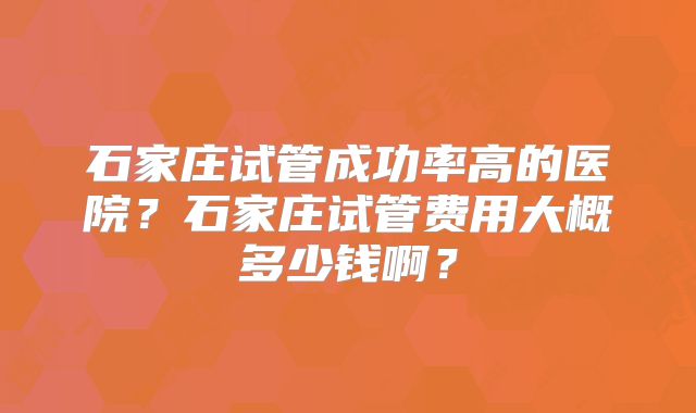 石家庄试管成功率高的医院？石家庄试管费用大概多少钱啊？