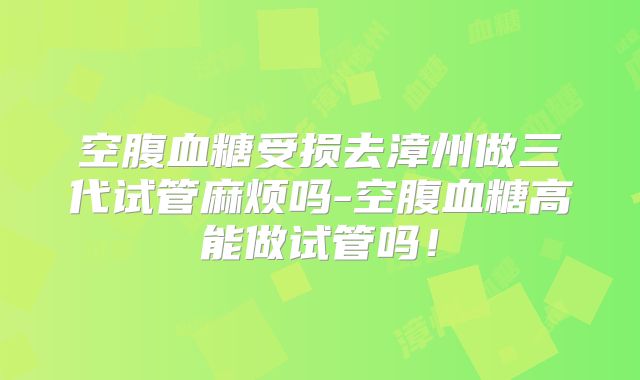 空腹血糖受损去漳州做三代试管麻烦吗-空腹血糖高能做试管吗！