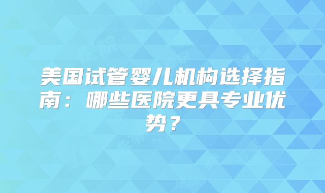 美国试管婴儿机构选择指南：哪些医院更具专业优势？